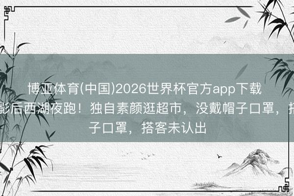 博亚体育(中国)2026世界杯官方app下载 47岁韩国影后西湖夜跑！独自素颜逛超市，没戴帽子口罩，搭客未认出