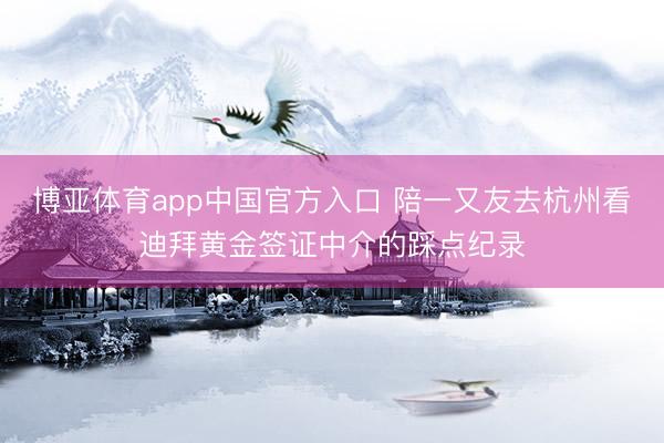 博亚体育app中国官方入口 陪一又友去杭州看迪拜黄金签证中介的踩点纪录