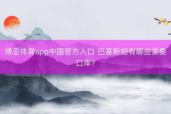 博亚体育app中国官方入口 巴基斯坦有哪些紧要口岸？
