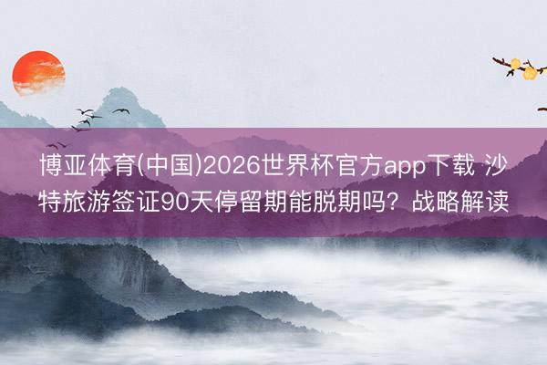 博亚体育(中国)2026世界杯官方app下载 沙特旅游签证90天停留期能脱期吗？战略解读
