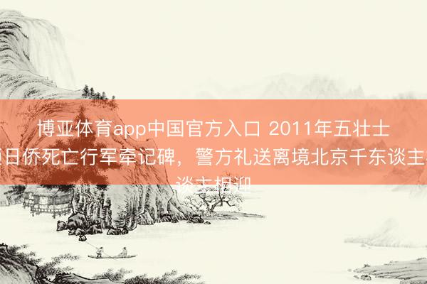 博亚体育app中国官方入口 2011年五壮士打砸日侨死亡行军牵记碑，警方礼送离境北京千东谈主相迎