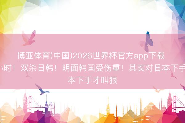 博亚体育(中国)2026世界杯官方app下载 不到9小时！双杀日韩！明面韩国受伤重！其实对日本下手才叫狠