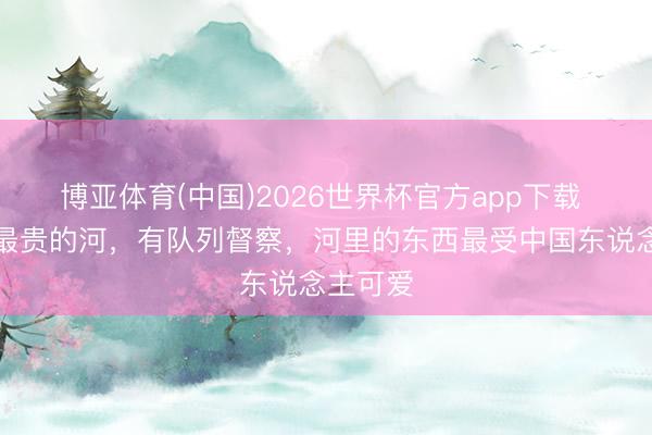 博亚体育(中国)2026世界杯官方app下载 世界上最贵的河，有队列督察，河里的东西最受中国东说念主可爱