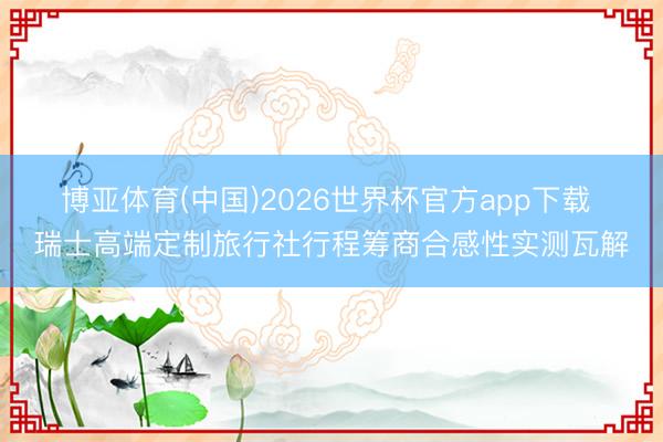 博亚体育(中国)2026世界杯官方app下载 瑞士高端定制旅行社行程筹商合感性实测瓦解