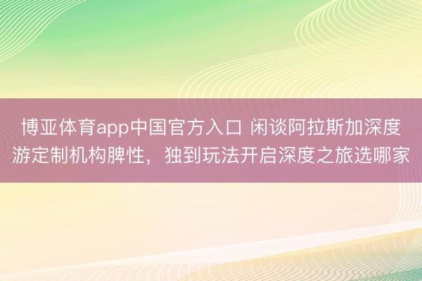博亚体育app中国官方入口 闲谈阿拉斯加深度游定制机构脾性，独到玩法开启深度之旅选哪家