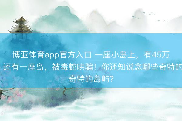 博亚体育app官方入口 一座小岛上，有45万只鸡！还有一座岛，被毒蛇哄骗！你还知说念哪些奇特的岛屿？