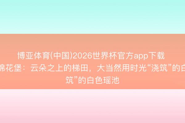 博亚体育(中国)2026世界杯官方app下载 土耳其棉花堡：云朵之上的梯田，大当然用时光“浇筑”的白色瑶池