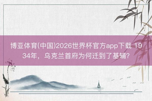 博亚体育(中国)2026世界杯官方app下载 1934年，乌克兰首府为何迁到了基辅？