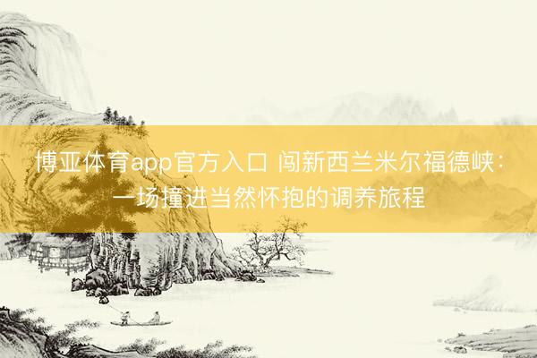 博亚体育app官方入口 闯新西兰米尔福德峡：一场撞进当然怀抱的调养旅程