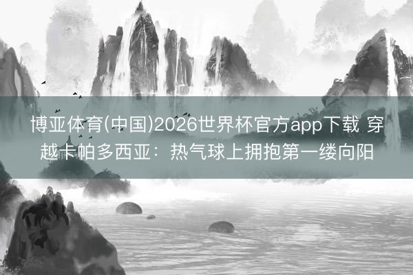 博亚体育(中国)2026世界杯官方app下载 穿越卡帕多西亚：热气球上拥抱第一缕向阳