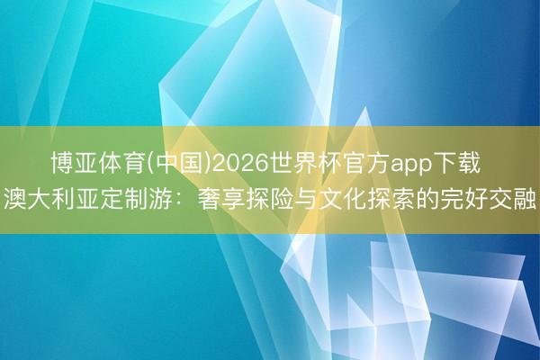 博亚体育(中国)2026世界杯官方app下载 澳大利亚定制游：奢享探险与文化探索的完好交融