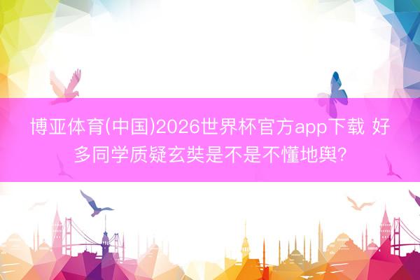 博亚体育(中国)2026世界杯官方app下载 好多同学质疑玄奘是不是不懂地舆？