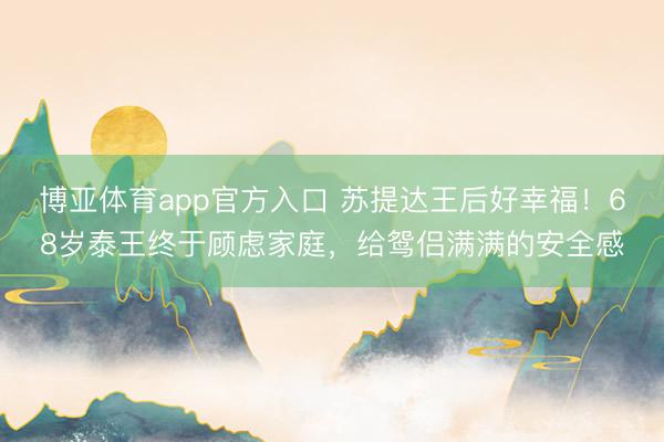 博亚体育app官方入口 苏提达王后好幸福！68岁泰王终于顾虑家庭，给鸳侣满满的安全感