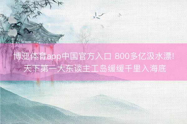 博亚体育app中国官方入口 800多亿汲水漂! 天下第一大东谈主工岛缓缓千里入海底