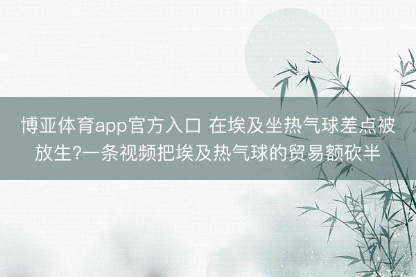 博亚体育app官方入口 在埃及坐热气球差点被放生?一条视频把埃及热气球的贸易额砍半
