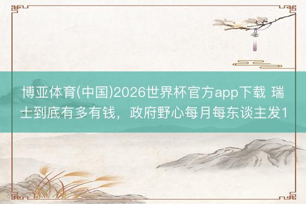 博亚体育(中国)2026世界杯官方app下载 瑞士到底有多有钱，政府野心每月每东谈主发1