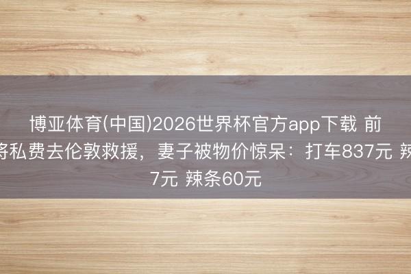 博亚体育(中国)2026世界杯官方app下载 前国乒名将私费去伦敦救援，妻子被物价惊呆：打车837元 辣条60元