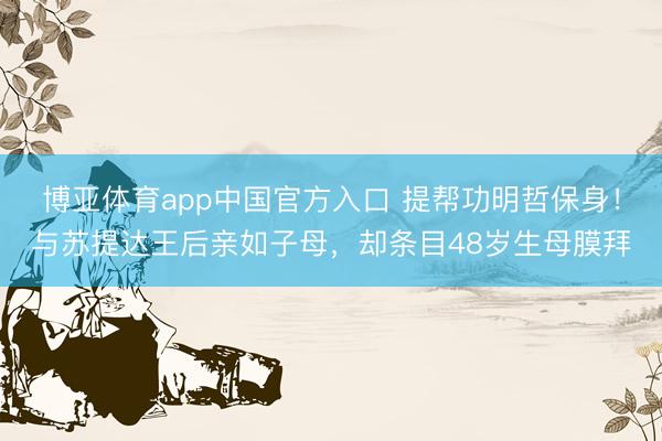 博亚体育app中国官方入口 提帮功明哲保身！与苏提达王后亲如子母，却条目48岁生母膜拜