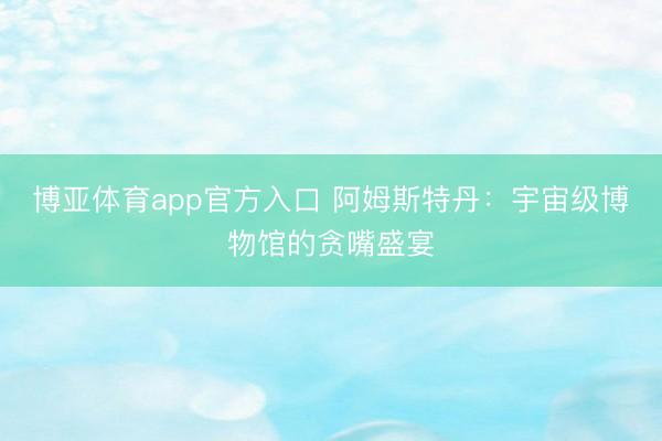 博亚体育app官方入口 阿姆斯特丹：宇宙级博物馆的贪嘴盛宴