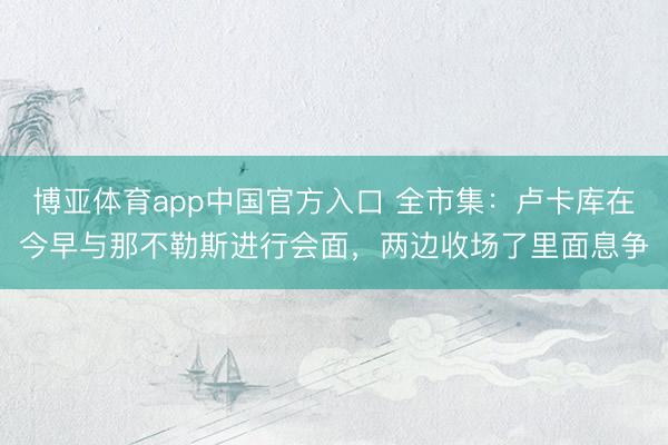 博亚体育app中国官方入口 全市集：卢卡库在今早与那不勒斯进行会面，两边收场了里面息争
