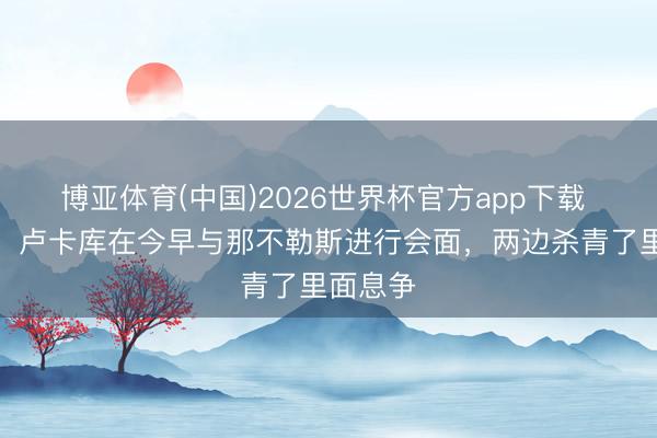 博亚体育(中国)2026世界杯官方app下载 全阛阓：卢卡库在今早与那不勒斯进行会面，两边杀青了里面息争