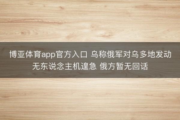 博亚体育app官方入口 乌称俄军对乌多地发动无东说念主机遑急 俄方暂无回话
