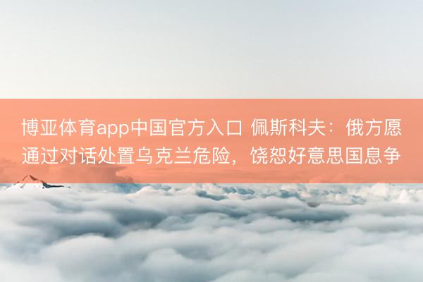 博亚体育app中国官方入口 佩斯科夫：俄方愿通过对话处置乌克兰危险，饶恕好意思国息争