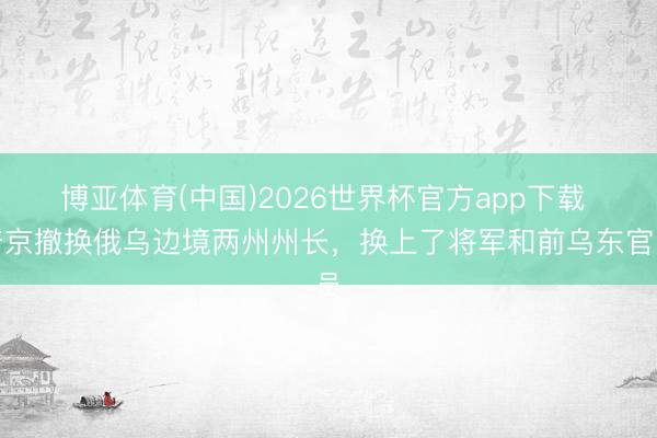 博亚体育(中国)2026世界杯官方app下载 普京撤换俄乌边境两州州长，换上了将军和前乌东官员
