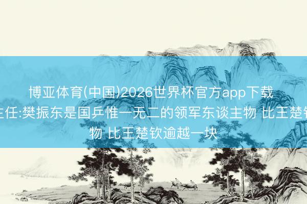 博亚体育(中国)2026世界杯官方app下载 上海乒羽主任:樊振东是国乒惟一无二的领军东谈主物 比王楚钦逾越一块