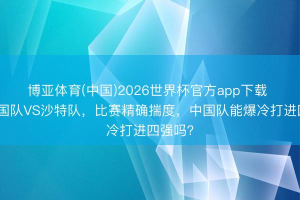博亚体育(中国)2026世界杯官方app下载 今晚中国队VS沙特队，比赛精确揣度，中国队能爆冷打进四强吗？