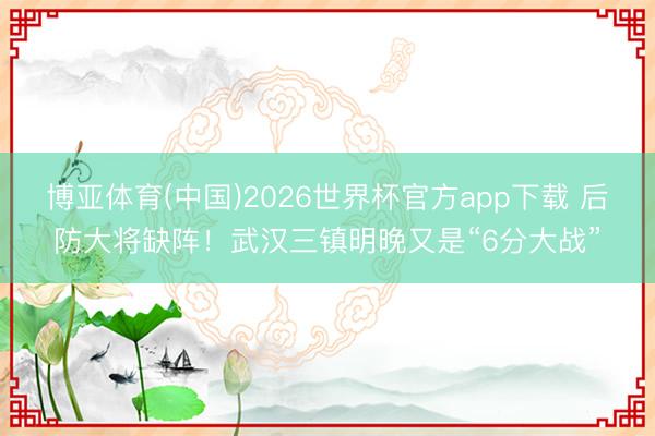 博亚体育(中国)2026世界杯官方app下载 后防大将缺阵！武汉三镇明晚又是“6分大战”