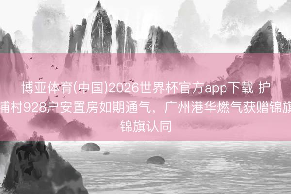 博亚体育(中国)2026世界杯官方app下载 护航南浦村928户安置房如期通气，广州港华燃气获赠锦旗认同