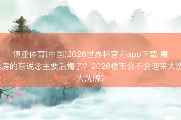 博亚体育(中国)2026世界杯官方app下载 廉价卖房的东说念主要后悔了？2026楼市会不会迎来大洗牌？