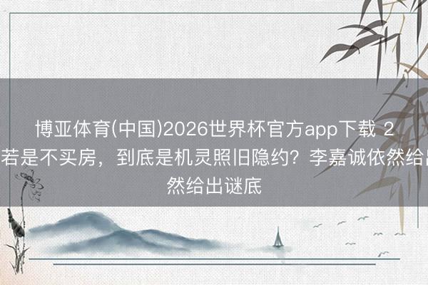 博亚体育(中国)2026世界杯官方app下载 2026年若是不买房，到底是机灵照旧隐约？李嘉诚依然给出谜底