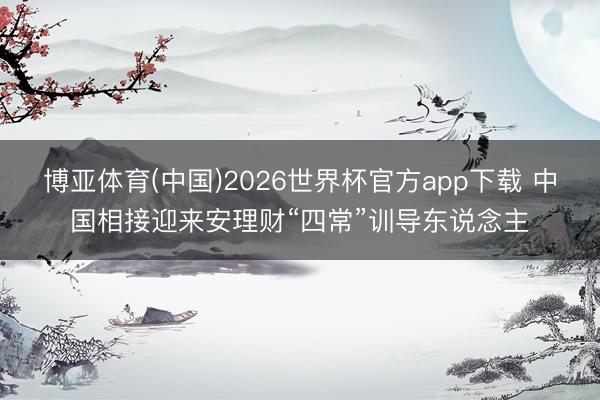 博亚体育(中国)2026世界杯官方app下载 中国相接迎来安理财“四常”训导东说念主