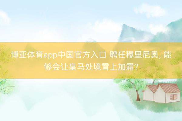 博亚体育app中国官方入口 聘任穆里尼奥， 能够会让皇马处境雪上加霜?