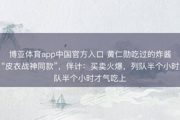 博亚体育app中国官方入口 黄仁勋吃过的炸酱面店推出“皮衣战神同款”，伴计：买卖火爆，列队半个小时才气吃上