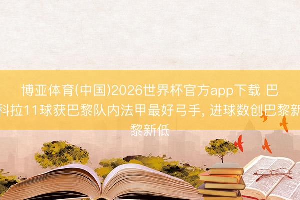 博亚体育(中国)2026世界杯官方app下载 巴尔科拉11球获巴黎队内法甲最好弓手， 进球数创巴黎新低