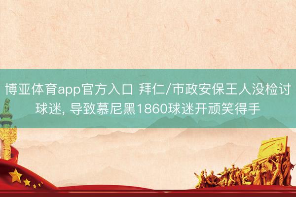 博亚体育app官方入口 拜仁/市政安保王人没检讨球迷， 导致慕尼黑1860球迷开顽笑得手