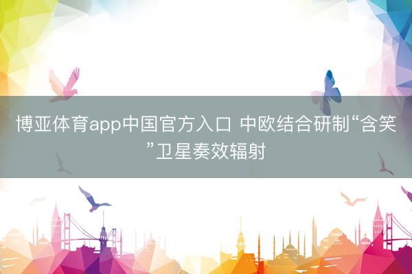 博亚体育app中国官方入口 中欧结合研制“含笑”卫星奏效辐射