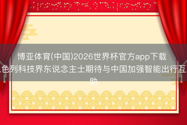 博亚体育(中国)2026世界杯官方app下载 以色列科技界东说念主士期待与中国加强智能出行互助