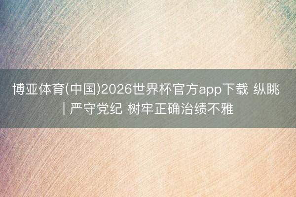 博亚体育(中国)2026世界杯官方app下载 纵眺 | 严守党纪 树牢正确治绩不雅