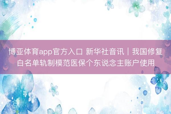 博亚体育app官方入口 新华社音讯｜我国修复白名单轨制模范医保个东说念主账户使用