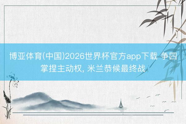 博亚体育(中国)2026世界杯官方app下载 争四掌捏主动权， 米兰恭候最终战