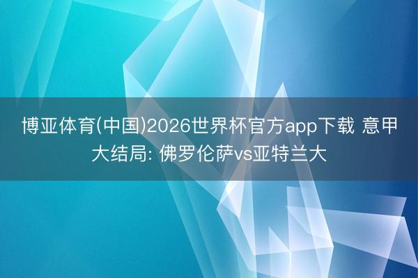 博亚体育(中国)2026世界杯官方app下载 意甲大结局: 佛罗伦萨vs亚特兰大