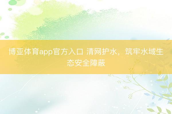 博亚体育app官方入口 清网护水，筑牢水域生态安全障蔽