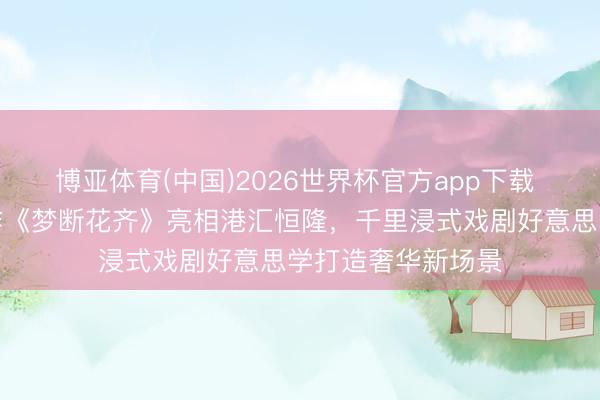 博亚体育(中国)2026世界杯官方app下载 百老汇表象级神作《梦断花齐》亮相港汇恒隆，千里浸式戏剧好意思学打造奢华新场景