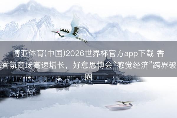 博亚体育(中国)2026世界杯官方app下载 香水香氛商场高速增长，好意思博会“感觉经济”跨界破圈