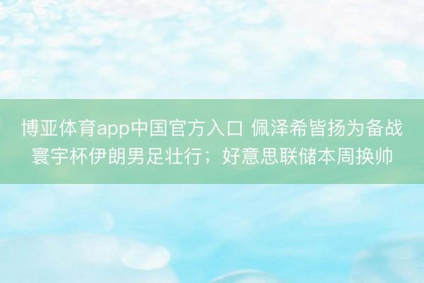 博亚体育app中国官方入口 佩泽希皆扬为备战寰宇杯伊朗男足壮行；好意思联储本周换帅