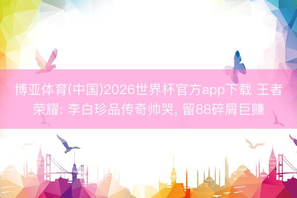 博亚体育(中国)2026世界杯官方app下载 王者荣耀: 李白珍品传奇帅哭， 留88碎屑巨赚